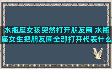 水瓶座女孩突然打开朋友圈 水瓶座女生把朋友圈全部打开代表什么